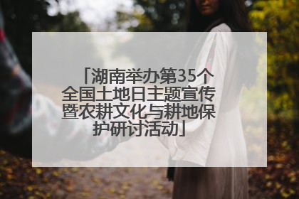 湖南举办第35个全国土地日主题宣传暨农耕文化与耕地保护研讨活动