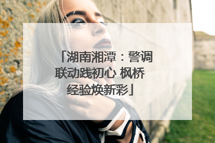 湖南湘潭：警调联动践初心 枫桥经验焕新彩
