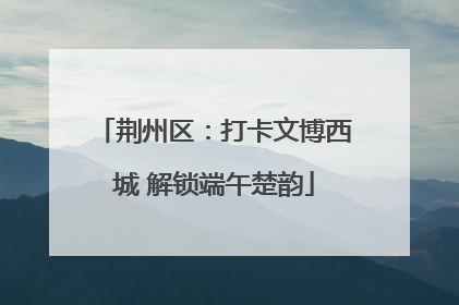 荆州区：打卡文博西城 解锁端午楚韵