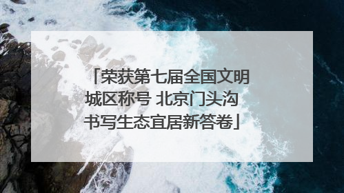 荣获第七届全国文明城区称号 北京门头沟书写生态宜居新答卷