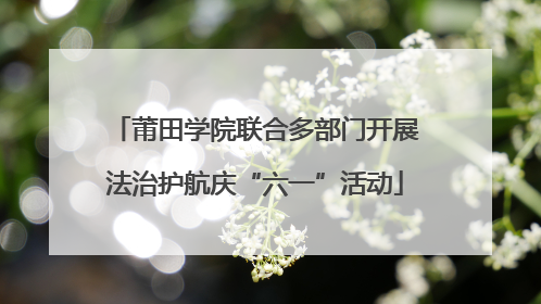 莆田学院联合多部门开展法治护航庆“六一”活动