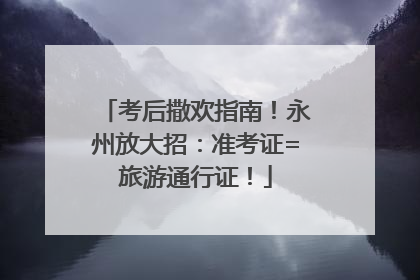 考后撒欢指南！永州放大招：准考证=旅游通行证！