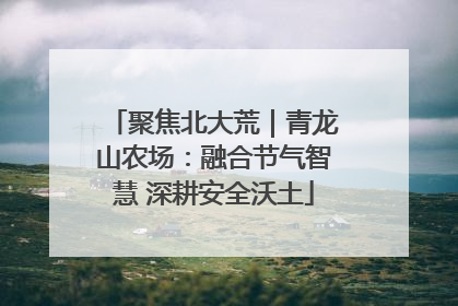 聚焦北大荒｜青龙山农场：融合节气智慧 深耕安全沃土