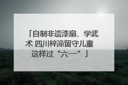 自制非遗漆扇、学武术 四川梓潼留守儿童这样过“六·一”