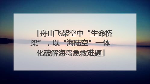 舟山飞架空中“生命桥梁”，以“海陆空”一体化破解海岛急救难题