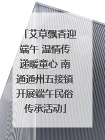 艾草飘香迎端午 温情传递暖童心 南通通州五接镇开展端午民俗传承活动
