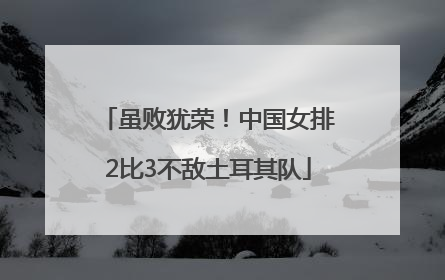虽败犹荣！中国女排2比3不敌土耳其队