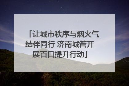 让城市秩序与烟火气结伴同行 济南城管开展百日提升行动