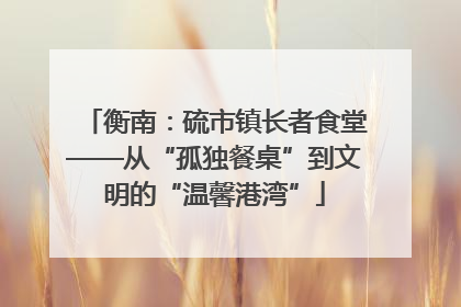 衡南：硫市镇长者食堂——从“孤独餐桌”到文明的“温馨港湾”