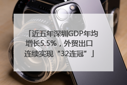 近五年深圳GDP年均增长5.5%，外贸出口连续实现“32连冠”