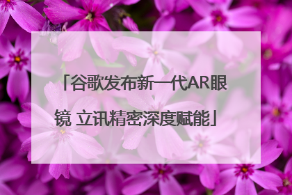 谷歌发布新一代AR眼镜 立讯精密深度赋能