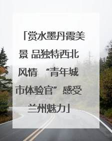 赏水墨丹霞美景 品独特西北风情 “青年城市体验官”感受兰州魅力