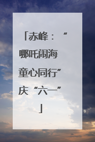 赤峰：“哪吒闹海 童心同行”庆“六一”