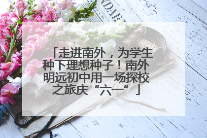 走进南外，为学生种下理想种子！南外明远初中用一场探校之旅庆“六一”