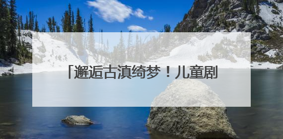 邂逅古滇绮梦！儿童剧《古滇奇遇记》建组启动暨媒体见面会举行