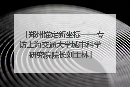 郑州锚定新坐标——专访上海交通大学城市科学研究院院长刘士林