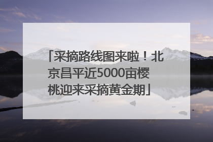 采摘路线图来啦！北京昌平近5000亩樱桃迎来采摘黄金期