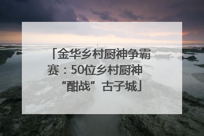 金华乡村厨神争霸赛：50位乡村厨神“酣战”古子城