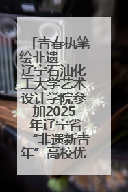 青春执笔绘非遗——辽宁石油化工大学艺术设计学院参加2025 年辽宁省“非遗新青年”高校优秀作品推荐活动
