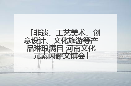 非遗、工艺美术、创意设计、文化旅游等产品琳琅满目 河南文化元素闪耀文博会