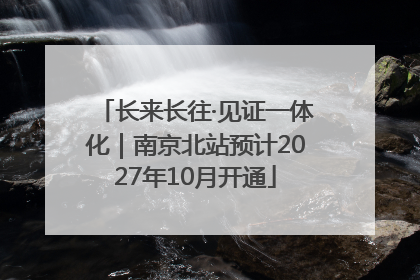 长来长往·见证一体化｜南京北站预计2027年10月开通