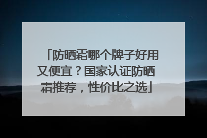 防晒霜哪个牌子好用又便宜？国家认证防晒霜推荐，性价比之选