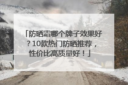 防晒霜哪个牌子效果好？10款热门防晒推荐，性价比高质量好！