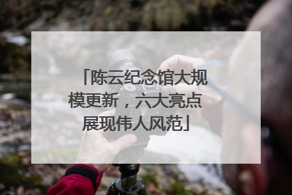 陈云纪念馆大规模更新，六大亮点展现伟人风范
