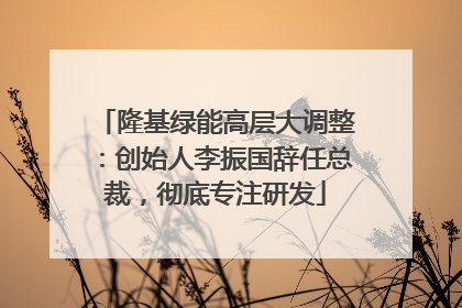 隆基绿能高层大调整：创始人李振国辞任总裁，彻底专注研发