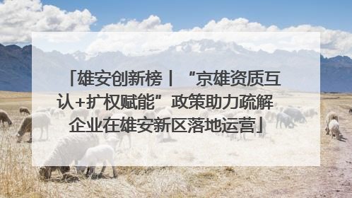 雄安创新榜丨“京雄资质互认+扩权赋能”政策助力疏解企业在雄安新区落地运营