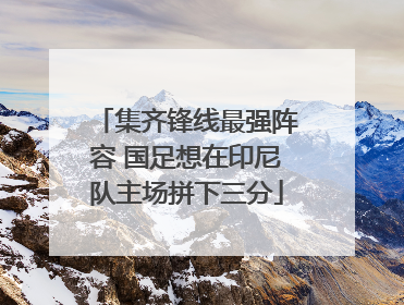 集齐锋线最强阵容 国足想在印尼队主场拼下三分