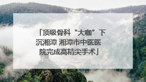 顶级骨科“大咖”下沉湘潭 湘潭市中医医院完成高精尖手术