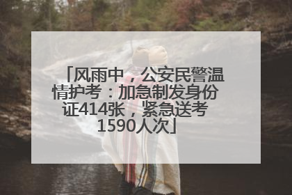 风雨中，公安民警温情护考：加急制发身份证414张，紧急送考1590人次