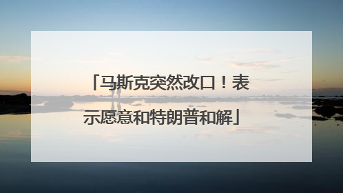 马斯克突然改口！表示愿意和特朗普和解