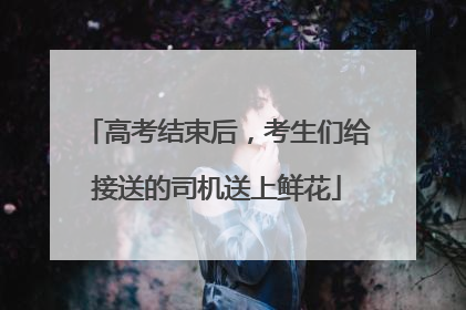 高考结束后，考生们给接送的司机送上鲜花