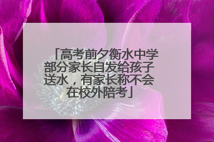 高考前夕衡水中学部分家长自发给孩子送水，有家长称不会在校外陪考