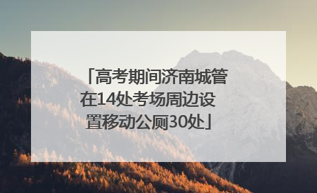高考期间济南城管在14处考场周边设置移动公厕30处