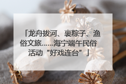 龙舟拔河、裹粽子、渔俗文旅……海宁端午民俗活动“好戏连台”