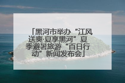 黑河市举办“江风送爽·夏享黑河”夏季避暑旅游“百日行动”新闻发布会