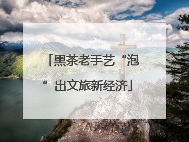 黑茶老手艺“泡”出文旅新经济