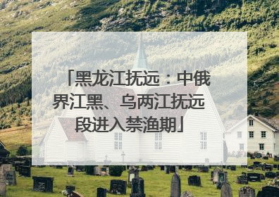 黑龙江抚远：中俄界江黑、乌两江抚远段进入禁渔期