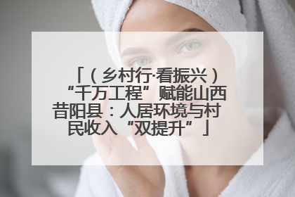 （乡村行·看振兴）“千万工程”赋能山西昔阳县：人居环境与村民收入“双提升”