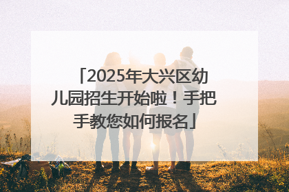 2025年大兴区幼儿园招生开始啦！手把手教您如何报名
