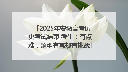 2025年安徽高考历史考试结束 考生：有点难，题型有常规有挑战