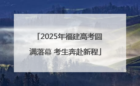 2025年福建高考圆满落幕 考生奔赴新程