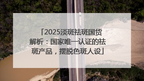 2025淡斑祛斑国货解析：国家唯一认证的祛斑产品，摆脱色斑人设