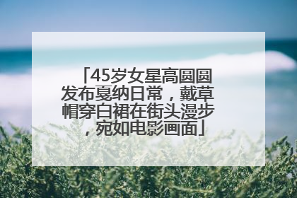 45岁女星高圆圆发布戛纳日常，戴草帽穿白裙在街头漫步，宛如电影画面