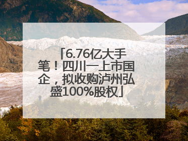 6.76亿大手笔！四川一上市国企，拟收购泸州弘盛100%股权