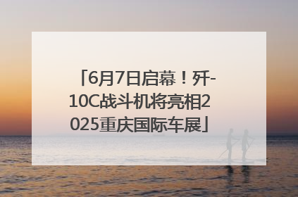 6月7日启幕！歼-10C战斗机将亮相2025重庆国际车展