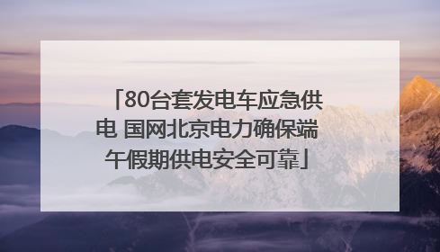 80台套发电车应急供电 国网北京电力确保端午假期供电安全可靠